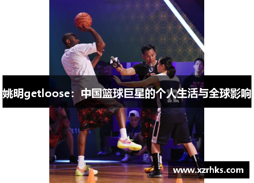 姚明getloose：中国篮球巨星的个人生活与全球影响