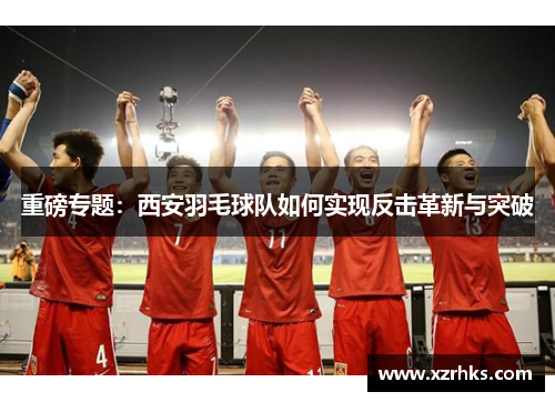 重磅专题：西安羽毛球队如何实现反击革新与突破